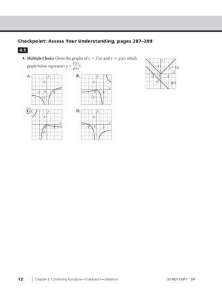 05_ch04_pre-calculas12_wncp_solution.qxd      5/18/12     6:22 PM     Page 12




                                                         Home                   Quit




         Checkpoint: Assess Your Understanding, pages 287–290
          4.1
           1. Multiple Choice Given the graphs of y ϭ f(x) and y ϭ g(x), which                   y
                                         f(x)
              graph below represents y ϭ      ?                                              2            y ϭ f(x)
                                         g(x)
                                                                                                             x
                A.             y              B.              y                        Ϫ2    0        2
                           2                              2                                 Ϫ2       y ϭ g(x)
                                       x                              x
                     Ϫ2    0       2                      0       2
                          Ϫ2                             Ϫ2



                C.             y              D.              y
                           2                              2
                                       x                              x
                           0       2                Ϫ2    0       2
                          Ϫ2




         12          Chapter 4: Combining Functions—Checkpoint—Solutions                             DO NOT COPY. ©P
 