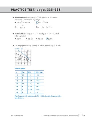 05_ch04b_pre-calculas12_wncp_solution.qxd                5/18/12   7:03 PM       Page 39




                                                                Home                     Quit




              P R AC T I C E T E S T, p a g e s 3 3 5 – 3 3 8
                                                   √
                1. Multiple Choice Given f(x) ϭ      x and g(x) ϭ 3x Ϫ 6, which
                   function is a composition of f and g?
                          √                                 √
                   A. y ϭ x ϩ 3x Ϫ 6               B. y ϭ 3 x Ϫ 6
                            √
                             x                                         √
                   C. y ϭ 3x - 6                              D. y ϭ    x Ϫ 3x ϩ 6


                2. Multiple Choice For f(x) ϭ 3x Ϫ 5 and g(x) ϭ 4x2 Ϫ 7, which
                   value is greatest?
                   A. f (g(1))              B. g( f(1))       C. f ( f(1))        D. g(g(1))


                3. Use the graphs of y ϭ f(x) and y ϭ h(x) to graph y ϭ f(x) ϩ h(x).

                   y ϭ f(x) ϩ h(x)
                                                 y
                                            6

                        y ϭ f(x)            4

                        y ϭ h(x)            2
                                                     x
                        Ϫ6    Ϫ4       Ϫ2    0



                   From the graphs:

                    x              f(x)          h(x)        f(x) ؉ h(x)
                        1          1.5               0         1.5
                        0          2                 1         3
                    ؊2             3             Џ 1.7       Џ 4.7
                    ؊3             3.5               2         5.5
                    ؊4             4             Џ 2.2       Џ 6.2
                    ؊6             5             Џ 2.6       Џ 7.6
                    ؊8             6                 3         9

                   Plot the points with coordinates (x, f(x) ؉ h(x)), then join the points with a
                   smooth curve.




              ©P DO NOT COPY.                                                Chapter 4: Combining Functions—Practice Test—Solutions   39
 