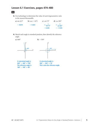 08_ch06_pre-calculas12_wncp_solution.qxd           5/22/12    6:37 PM     Page 1




                                                             Home                        Quit


              Lesson 6.1 Exercises, pages 474–480
               A

                3. Use technology to determine the value of each trigonometric ratio
                   to the nearest thousandth.
                   a) sin 415°            b) cos (Ϫ65°)           c) cot 72°              d) csc 285°
                                                                             1                          1
                     Џ 0.819                    Џ 0.423               ‫؍‬                         ‫؍‬
                                                                          tan 72°                   sin 285°
                                                                      Џ 0.325                   Џ ؊1.035



                4. Sketch each angle in standard position, then identify the reference
                   angle.
                   a) 460°                                 b) Ϫ350°
                                     y                                       y



                                         460°                                    Ϫ350°
                                                   x                                        x
                                 O




                     A coterminal angle is:                   A coterminal angle is:
                     460° ؊ 360° ‫°001 ؍‬                       360° ؊ 350° ‫°01 ؍‬
                     The reference angle is:                  This is also the reference angle.
                     180° ؊ 100° ‫°08 ؍‬




              ©P DO NOT COPY.                             6.1 Trigonometric Ratios for Any Angle in Standard Position—Solutions   1
 