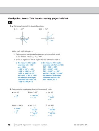 08_ch06_pre-calculas12_wncp_solution.qxd           5/21/12    8:33 PM     Page 18




                                                             Home                         Quit




         Checkpoint: Assess Your Understanding, pages 505–509
          6.1
           1. a) Sketch each angle u in standard position.
                  i) u ϭ Ϫ405°                             ii) u ϭ 760°
                                  y                                       y



                                          x                                           x
                              O       Ϫ405°                          O
                                                                               760°




                b) For each angle u in part a
                  • Determine the measures of angles that are coterminal with u
                    in the domain Ϫ800° ≤ u ≤ 800°.
                  • Write an expression for all angles that are coterminal with u.
                      i) The measures of the angles          ii) The measures of the angles
                         coterminal with ؊405°                   coterminal with 760° are: 760°;
                         are: ؊405°;                             760° ؊ 360° ‫;°004 ؍‬
                         ؊405° ؉ 360° ‫;°54؊ ؍‬                    760° ؊ 2(360°) ‫;°04 ؍‬
                         ؊405° ؉ 2(360°) ‫;°513 ؍‬                 760° ؊ 3(360°) ‫;°023؊ ؍‬
                         ؊405° ؉ 3(360°) ‫;°576 ؍‬                 and 760° ؊ 4(360°) ‫°086؊ ؍‬
                         and ؊405° ؊ 360° ‫°567؊ ؍‬                The measures of all angles
                         The measures of all angles              coterminal with 760° are:
                         coterminal with ؊405° are:              760° ؉ k360°, k ç ‫ޚ‬
                         ؊405° ؉ k360°, k ç ‫ޚ‬



           2. Determine the exact value of each trigonometric ratio.
                a) cos 30°                b) tan (Ϫ60°)             c) csc 90°
                      √
                        3                     ‫؊ ؍‬tan 60°                  ‫؍‬
                                                                                 1
                  ‫؍‬                              √                            sin 90°
                       2                      ‫3 ؊؍‬
                                                                          ‫1؍‬


                d) sin (Ϫ300°)            e) sec 225°               f) cot 495°
                  ‫ ؍‬sin 60º                        1                            1
                      √
                                              ‫؍‬                           ‫؍‬
                                               cos 225°                     tan 495°
                        3                            1
                  ‫؍‬                           ‫؊؍‬                          ‫؍‬
                                                                                1
                       2                         cos 45°                    tan 135°
                                                √
                                              ‫2 ؊؍‬                        ‫1؊ ؍‬




         18           Chapter 6: Trigonometry—Checkpoint—Solutions                                 DO NOT COPY. ©P
 