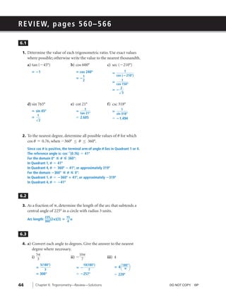 08_ch06b_pre-calculas12_wncp_solution.qxd          5/22/12        3:55 PM   Page 44




                                                             Home                     Quit




         R E V I E W, p a g e s 5 6 0 – 5 6 6

          6.1

           1. Determine the value of each trigonometric ratio. Use exact values
                where possible; otherwise write the value to the nearest thousandth.
                a) tan (Ϫ45°)                b) cos 600°                c) sec (Ϫ210°)
                  ‫1؊ ؍‬                           ‫ ؍‬cos 240º                 ‫؍‬
                                                                                    1
                                                      1                       cos ( ؊ 210°)
                                                 ‫؊؍‬
                                                      2                           1
                                                                            ‫؍‬
                                                                              cos 150°
                                                                                 2
                                                                            ‫√؊ ؍‬
                                                                                  3


                d) sin 765°                  e) cot 21°                 f) csc 318°
                                                      1                              1
                  ‫ ؍‬sin 45º                      ‫؍‬                          ‫؍‬
                                                   tan 21°                       sin 318°
                      1
                  ‫√؍‬                             Џ 2.605                    Џ ؊1.494
                       2



           2. To the nearest degree, determine all possible values of u for which
                cos u ϭ 0.76, when Ϫ360° ≤ u ≤ 360°.
                Since cos U is positive, the terminal arm of angle U lies in Quadrant 1 or 4.
                The reference angle is: cos؊1(0.76) Џ 41º
                For the domain 0° ◊ U ◊ 360°:
                In Quadrant 1, U Џ 41º
                In Quadrant 4, U Џ 360º ؊ 41º, or approximately 319º
                For the domain ؊360° ◊ U ◊ 0°:
                In Quadrant 1, U Џ ؊360º ؉ 41º, or approximately ؊319º
                In Quadrant 4, U Џ ؊41º


          6.2

           3. As a fraction of ␲, determine the length of the arc that subtends a
                central angle of 225° in a circle with radius 3 units.
                              225          15
                Arc length:       (2␲)(3) ‫␲ ؍‬
                              360          4



          6.3

           4. a) Convert each angle to degrees. Give the answer to the nearest
                   degree where necessary.
                     5␲                            10␲
                   i) 3                      ii) Ϫ 7                    iii) 4

                                                                             ‫4 ؍‬a ␲ b
                          5(180°)                      10(180°)                      180°
                     ‫؍‬                           ‫؊؍‬
                             3                            7
                     ‫°003 ؍‬                      Џ ؊257°                     Џ 229º

         44          Chapter 6: Trigonometry—Review—Solutions                                   DO NOT COPY. ©P
 