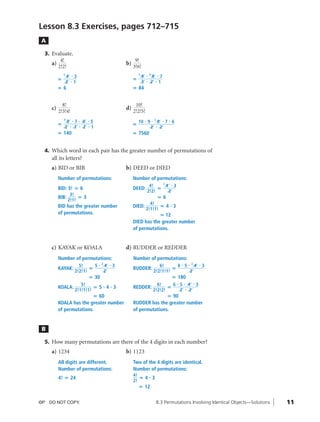 10_ch08_pre-calculas12_wncp_solution.qxd                           5/23/12    4:23 PM                     Page 11




                                                                             Home                                            Quit


              Lesson 8.3 Exercises, pages 712–715
               A

                3. Evaluate.
                       4!                                                      9!
                   a)                                                    b)
                      2!2!                                                    3!6!
                            2                                                     3       #   4
                                4   #3                                                9            8 #7
                        ‫؍‬                                                     ‫؍‬           #
                                2   #1                                                3           2 #1
                        ‫6؍‬                                                    ‫48 ؍‬


                          8!                                                   10!
                   c)                                                    d)
                        2!3!4!                                                2!2!5!
                            4                                                                         2
                             8 #7        #    6   #5                              10 # 9          #           8       #7#6
                        ‫؍‬                                                     ‫؍‬
                            2 # 3         #   2   #1                                              2       #       2
                        ‫041 ؍‬                                                 ‫0657 ؍‬


                4. Which word in each pair has the greater number of permutations of
                   all its letters?
                   a) BID or BIB                                         b) DEED or DIED
                        Number of permutations:                               Number of permutations:
                                                                                                 2
                                                                                           4!      4 #3
                        BID: 3! ‫6 ؍‬                                           DEED:            ‫؍‬
                                                                                          2!2!      2
                                 3!
                        BIB:         ‫3؍‬                                                                       ‫6؍‬
                                2!1!
                                                                                      4!
                        BID has the greater number                            DIED:        ‫3 4؍‬                         #
                                                                                    2!1!1!
                        of permutations.                                                  ‫21 ؍‬
                                                                              DIED has the greater number
                                                                              of permutations.


                   c) KAYAK or KOALA                                     d) RUDDER or REDDER
                        Number of permutations:                               Number of permutations:
                                                           2
                                 5!     5              #       4   #3                                    6!      6 # 5 # 24                    #3
                        KAYAK:        ‫؍‬                                       RUDDER:                          ‫؍‬
                               2!2!1!                          2                                      2!2!1!1!          2
                                                  ‫03 ؍‬                                                                      ‫081 ؍‬
                                        5!                                                              6!     6#5              #       4 #3
                        KOALA:                ‫3 4 5؍‬           # #            REDDER:                        ‫؍‬                      #
                                     2!1!1!1!                                                         2!2!2!     2                      2
                                        ‫06 ؍‬                                                 ‫09 ؍‬
                        KOALA has the greater number                          RUDDER has the greater number
                        of permutations.                                      of permutations.


               B

                5. How many permutations are there of the 4 digits in each number?
                   a) 1234                                               b) 1123
                        All digits are different.                             Two of the 4 digits are identical.
                        Number of permutations:                               Number of permutations:
                                                                              4!
                        4! ‫42 ؍‬                                                  ‫3 4؍‬         #
                                                                              2!
                                                                                  ‫21 ؍‬


              ©P DO NOT COPY.                                                                             8.3 Permutations Involving Identical Objects—Solutions   11
 