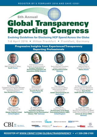 CBI, a division of
UBM Life Sciences
REGISTER AT WWW.CBINET.COM/GLOBALTRANSPARENCY • +1 339-298-2100
MEDIA PARTNERS:
Global Transparency
Reporting Congress
6th Annual
Evolving Guidelines for Disclosing HCP Spend Across the Globe
7-8 April 2016 • Hilton Frankfurt • Frankfurt, Germany
R EG I S T E R B Y 5 F E B R U A RY 2 01 6 A N D S AV E € 2 5 0 !
Bruno Borde,
R&DTransparency Officer,
Sanofi (France)
Progressive Insights from ExperiencedTransparency
Reporting Professionals
Andrew Powrie-Smith,
Director of Communications,
European Federation of
Pharmaceutical Industries and
Associations (EFPIA) (Belgium)
Silke Ryan,
Senior Business Consultant,
GlobalTransparency,
Lilly Deutschland GmbH
(Germany)
Edyta Banach,
Regional Head of
Ethics & Compliance,
Abbvie (Poland)
Ekaterina S. Walloe,
Competency Development Manager,
HCP Compliance, Medical Anchor,
Global Development,
Novo Nordisk A/S (Denmark)
Rajesh Chavan,
Global Xpend –
US Cross Border Lead,
Novartis Pharma AG
(Switzerland)
Peter Herrmann,
Group Compliance Officer,
Head Corporate Affairs
and Compliance,
Actelion Pharmaceuticals Ltd.
(Switzerland)
Dr. Marcel Koerting, LL.M.,
Senior Legal and Compliance
Counsel, Strategic Operations
Europe, Novo Nordisk
Health Care AG (Switzerland)
Andriy Kirmach,
EAME Compliance &
Ethics Manager,
Allergan Holdings Limited
(United Kingdom)
Dr. Holger Diener,
Managing Director,
Association ofVoluntary
Self-Regulation for the Pharmaceutical
Industry “FSA” (Germany)
Karen Borrer,
Head of Reputation,
The Association of the British
Pharmaceutical Industry (ABPI)
(United Kingdom)
Jeroen Van Impe,
Senior Manager External
Reporting &Transparency EMEAC,
Health Care Compliance & Privacy,
Johnson & Johnson EMEA
(Germany)
 
