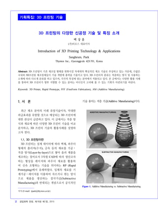2 공업화학 전망, 제18권 제1호, 2015
3D 프린팅의 다양한 신공정 기술 및 특징 소개
백 상 흠
(주)티모스 대표이사
Introduction of 3D Printing Technology & Applications
Sangheum, Paek
Thymos Inc., Gyeonggi-do 423-701, Korea
Abstract: 3D 프린팅이 기존 제조업 형태를 변화시킬 차세대의 핵심적인 제조 기술로 부상하고 있는 가운데, 수많은
국내외 3D프린팅 제조업체들이 기술 개발에 총력을 기울이고 있다. 3D 프린터의 종류는 적층하는 방식 및 사용하는
소재에 따라 다르게 분류를 하고 있으며, 각각의 특징에 맞는 분야에서 적용되고 있다. 본 글에서는 다양한 활용 사례
를 통하여 3D 프린터가 향후 지향할 수 있는 분야는 어디인지 고려해 볼 수 있는 기회가 마련되기를 바란다.
Keywords: 3D Printer, Rapid Prototype, FFF (FreeForm Fabrication), AM (Additive Manufacturing)
1. 서 론
1)
최근 제조 분야의 미래 유망기술이자, 막대한
파급효과를 유발할 것으로 예상되는 3D 프린터에
대한 관심이 급증하고 있다. 이 글에서는 적층 방
식과 재료에 따른 다양한 3D 프린터 기술을 비교
분석하고, 3D 프린터 기술의 활용사례를 설명하
고자 한다.
1.1. 3D 프린팅이란
3D 프린터는 설계 데이터에 따라 액체, 파우더
형태의 폴리머(수지), 금속 등의 재료를 가공⋅
적층 방식(Layer-by-layer)으로 쌓아 올려 제품을
제조하는 장비로서 3차원 CAD에 따라 생산코자
하는 형상을 레이저와 파우더 재료를 활용하
여 신속 조형하는 기술을 의미하는 RP (Rapid
Prototyping)에서 유래하였다. 입체의 재료를 기
계가공⋅레이저를 이용하여 자르거나 깎는 방식
으로 제품을 생산하는 절삭가공(Subtractive
Manufacturing)과 반대되는 개념으로서 공식적인
저자 (E-mail: tpaek@thymos.co.kr)
기술 용어는 적층 가공(Additive Manufacturing)이다.
Figure 1. Additive Manufacturing vs. Subtractive Manufacturing.
기획특집: 3D 프린팅 기술
 