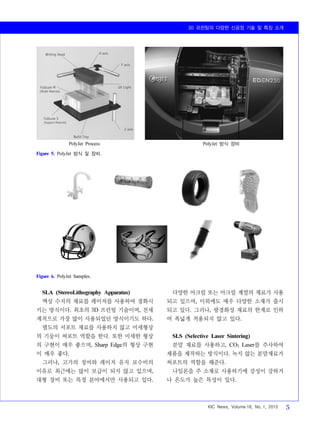 3D 프린팅의 다양한 신공정 기술 및 특징 소개
KIC News, Volume 18, No. 1, 2015 5
PolyJet Process PolyJet 방식 장비
Figure 5. PolyJet 방식 및 장비.
Figure 6. PolyJet Samples.
SLA (StereoLithography Apparatus)
액상 수지의 재료를 레이저를 사용하여 경화시
키는 방식이다. 최초의 3D 프린팅 기술이며, 전세
계적으로 가장 많이 사용되었던 방식이기도 하다.
별도의 서포트 재료를 사용하지 않고 미세형상
의 기둥이 써포트 역할을 한다. 또한 미세한 형상
의 구현이 매우 좋으며, Sharp Edge의 형상 구현
이 매우 좋다.
그러나, 고가의 장비와 레이저 유지 보수비의
이유로 최근에는 많이 보급이 되지 않고 있으며,
대형 장비 또는 특정 분야에서만 사용되고 있다.
다양한 아크릴 또는 아크릴 계열의 재료가 사용
되고 있으며, 이외에도 매우 다양한 소재가 출시
되고 있다. 그러나, 광경화성 재료의 한계로 인하
여 폭넓게 적용되지 않고 있다.
SLS (Selective Laser Sintering)
분말 재료를 사용하고, CO2 Laser를 주사하여
제품을 제작하는 방식이다. 녹지 않는 분말재료가
써포트의 역할을 해준다.
나일론을 주 소재로 사용하기에 강성이 강하거
나 온도가 높은 특성이 있다.
 