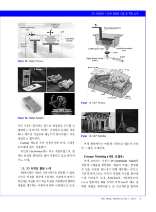 3D 프린팅의 다양한 신공정 기술 및 특징 소개
KIC News, Volume 18, No. 1, 2015 7
Figure 11. InkJet Process..
Figure 12. InkJet Samples.
Figure 13. DLP Process.
Figure 14. DLP Samples.
작은 거울이 반사하는 빛으로 광경화성 수지를 고
형화하는 방식이다. 뛰어난 미세형상 능력을 자랑
하나, 파트가 커질수록 해상도가 떨어지면서 치수
정밀도는 떨어진다.
Casting 재료를 주로 사용하기에 보석, 치과용
보조재에 많이 사용한다.
독일의 Envisiontec에서 최초 개발하였으며, 현
재는 보급형 장비로도 많이 사용되고 있는 방식이
기도 하다.
1.3. 3D 프린팅 활용 사례
3D프린팅의 기술은 크게 4가지로 분류할 수 있다.
기존의 시제품 제작에 주력하던 사례에서 벗어나
최근에는 생산용 지그 또는 다품종 소량생산에 필요한
제품을 제작하는 사례까지 매우 다양해지고 있다.
현재 현업에서는 어떻게 사용하고 있는지 다양
한 사례를 소개한다.
Concept Modeling (개념 모델링)
현대 모비스는 자동차 IP (Instrument Panel)의
제작시 시제품을 제작한다. 제품의 조립시 발생할
수 있는 오류를 찾아내기 위해 제작하는 것이고,
기존의 방식으로는 파트가 복잡해 오류를 찾아내
는데 어려움이 있다. ABS재료를 사용하였으며,
1.4 m 범위에서 최대 오차가 0.75 mm로 매우 정
확한 제품을 제작하였다. 본 프로젝트를 통하여
 