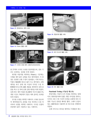 기획특집: 3D 프린팅 기술
8 공업화학 전망, 제18권 제1호, 2015
Figure 15. 현대모비스 제작 사례.
Figure 16. Polaris 활용 사례.
Figure 17. 디자인 모형 제작 사례(두산인프라코어).
Figure 18. 한일이화 활용 사례.
Figure 19. 파커 하니핀 활용 사례.
Figure 20. HJC 활용 사례.
총 27개의 디자인 오류를 발견하였으며, 검토 기
간도 단축하는 성과를 얻게 되었다.
레저용 자동차를 제작하는 Polaris는 기존에는
시제품 제작 없이 금형을 바로 제작하였다. 이 과
정은 빈번한 금형 수정이 필요했고, 이에 따르는
비용도 $60,000 정도로 많이 드는 편이었다. 금형
제작을 하기 전에 3번 이상의 디자인 수정 후
FDM방식으로 PC-ABS 제품을 제작하여 설계 검
증을 하고 난 후에 실제 금형 제작을 하게 되었다.
실제 파트 제작 비용은 $1,200에 지나지 않았으며,
개발 기간도 70일에서 2일로 대폭 줄어든 효과를
얻게 되었다.
전시용 모델을 제작한 사례이다. 1/10로 출소하
여 제작하였으며, 표면을 사상 처리하고 도장 처
리하여 모델을 제작한 사례이다. 디자인 컨셉의
과정에서 많이 사용하고 있는 사례이다.
Functional Testing (기능성 테스트)
한일이화는 자동차 도어 부품을 제작하는 업체
이다. 현대자동차에서 짧은 개발 사이클을 원하고,
디자인 오류 수정 기간의 단축을 요함에 따라 다
양한 기능성 검토를 해야만 했다. 그래서 강성이
있는 ABS재료를 사용하여 본 테스트를 수행하게
되었다.
실제 사이즈로 파트를 제작하고 어셈블리 테스
 