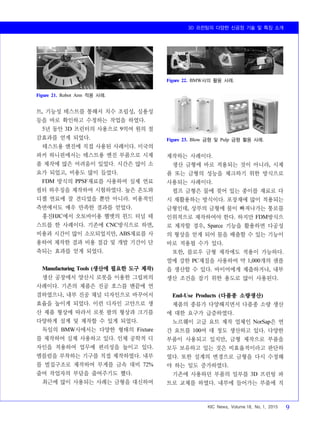 3D 프린팅의 다양한 신공정 기술 및 특징 소개
KIC News, Volume 18, No. 1, 2015 9
Figure 21. Robot Arm 적용 사례.
Figure 22. BMW사의 활용 사례.
Figure 23. Blow 금형 및 Pulp 금형 활용 사례.
트, 기능성 테스트를 통해서 치수 조립성, 실용성
등을 바로 확인하고 수정하는 작업을 하였다.
5년 동안 3D 프린터의 사용으로 9억여 원의 절
감효과를 얻게 되었다.
테스트용 엔진에 직접 사용된 사례이다. 미국의
파커 하니핀에서는 테스트용 엔진 부품으로 시제
품 제작에 많은 어려움이 있었다. 시간은 많이 소
요가 되었고, 비용도 많이 들었다.
FDM 방식의 PPSF재료를 사용하여 실제 연료
필터 하우징을 제작하여 시험하였다. 높은 온도와
디젤 연료에 잘 견디었을 뿐만 아니라. 비용적인
측면에서도 매우 만족한 결과를 얻었다.
홍진HJC에서 오토바이용 헬멧의 윈드 터널 테
스트를 한 사례이다. 기존에 CNC방식으로 하면,
비용과 시간이 많이 소모되었지만, ABS재료를 사
용하여 제작한 결과 비용 절감 및 개발 기간이 단
축되는 효과를 얻게 되었다.
Manufacturing Tools (생산에 필요한 도구 제작)
생산 공장에서 양산시 로봇을 이용한 그립퍼의
사례이다. 기존의 제품은 진공 호스를 맨끝에 연
결하였으나, 내부 진공 채널 디자인으로 바꾸어서
효율을 높이게 되었다. 이런 디자인 고안으로 생
산 제품 형상에 따라서 로봇 팔의 형상과 크기를
다양하게 설계 및 제작할 수 있게 되었다.
독일의 BMW사에서는 다양한 형태의 Fixture
를 제작하여 실제 사용하고 있다. 인체 공학적 디
자인을 적용하여 업무에 편리성을 높이고 있다.
엠블럼을 부착하는 기구를 직접 제작하였다. 내부
를 벌집구조로 제작하여 무게를 금속 대비 72%
줄여 작업자의 부담을 줄여주기도 했다.
최근에 많이 사용되는 사례는 금형을 대신하여
제작하는 사례이다.
생산 금형에 바로 적용되는 것이 아니라, 시제
품 또는 금형의 성능을 체크하기 위한 방식으로
사용되는 사례이다.
펄프 금형은 물에 젖어 있는 종이를 재료로 다
시 재활용하는 방식이다. 포장재에 많이 적용되는
금형인데, 상부의 금형에 물이 빠져나가는 통로를
인위적으로 제작하여야 한다. 하지만 FDM방식으
로 제작할 경우, Sparce 기능을 활용하면 다공성
의 형상을 얻게 되어 물을 배출할 수 있는 기능이
바로 적용될 수가 있다.
또한, 블로우 금형 제작에도 적용이 가능하다.
열에 강한 PC재질을 사용하여 약 1,000개의 샘플
을 생산할 수 있다. 바이어에게 제출하거나, 내부
생산 조건을 잡기 위한 용도로 많이 사용된다.
End-Use Products (다품종 소량생산)
제품의 종류가 다양해지면서 다품종 소량 생산
에 대한 요구가 급증하였다.
노르웨이 고급 요트 제작 업체인 NorSap은 연
간 요트를 100여 대 정도 생산하고 있다. 다양한
부품이 사용되고 있지만, 금형 제작으로 부품을
모두 보유하고 있는 것은 비효율적이라고 판단하
였다. 또한 설계의 변경으로 금형을 다시 수정해
야 하는 일도 증가하였다.
기존에 사용하던 부품의 일부를 3D 프린팅 파
트로 교체를 하였다. 내부에 들어가는 부품에 직
 