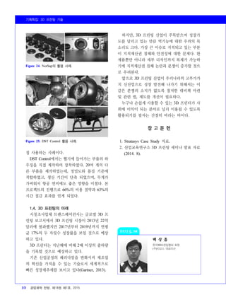 기획특집: 3D 프린팅 기술
10 공업화학 전망, 제18권 제1호, 2015
백 상 흠
한국3D프린팅협회 회원
(주)티모스 대표이사
Figure 24. NorSap의 활용 사례.
Figure 25. DST Control 활용 사례.
접 사용하는 사례이다.
DST Control에서는 헬기에 들어가는 부품의 하
우징을 직접 제작하여 장착하였다. 20여 개의 다
른 부품을 제작하였는데, 정밀도와 품질 기준에
적합하였고, 생산 기간이 단축 되었으며, 무게가
가벼워서 항공 연비에도 좋은 영향을 미쳤다. 본
프로젝트의 진행으로 66%의 비용 절약과 63%의
시간 절감 효과를 얻게 되었다.
1.4. 3D 프린팅의 미래
시장조사업체 트랜스페어런시는 글로벌 3D 프
린팅 보고서에서 3D 프린팅 시장이 2013년 22억
달러에 불과했지만 2017년부터 2019년까지 연평
균 17%의 두 자릿수 성장률을 보일 것으로 예상
하고 있다.
3D 프린터는 지난해에 비해 2배 이상의 출하량
을 기록할 것으로 예상하고 있다.
기존 산업공정의 패러다임을 변화시켜 제조업
의 혁신을 가져올 수 있는 기술로서 세계적으로
빠른 성장세추세를 보이고 있다(Gartner, 2013).
하지만, 3D 프린팅 산업이 주목받으며 성장가
도를 달리고 있는 만큼 역기능에 대한 우려의 목
소리도 크다. 가장 큰 이슈로 지적되고 있는 부분
이 지적재산권 침해와 안전성에 대한 문제다. 완
제품뿐만 아니라 세부 디자인까지 복제가 가능하
기에 지적재산권 침해 논란과 분쟁이 증가할 것으
로 우려된다.
앞으로 3D 프린팅 산업이 우리나라의 고부가가
치 신산업으로 성장 발전해 나가기 위해서는 이
같은 분쟁의 소지가 없도록 철저한 대비책 마련
및 관련 법, 제도를 개선이 필요하다.
누구나 손쉽게 사용할 수 있는 3D 프린터가 사
회에 이익이 되는 분야로 널리 이용될 수 있도록
활용되기를 필자는 간절히 바라는 바이다.
참 고 문 헌
1. Stratasys Case Study 자료.
2. 산업교육연구소 3D 프린팅 세미나 발표 자료
(2014. 8).
 