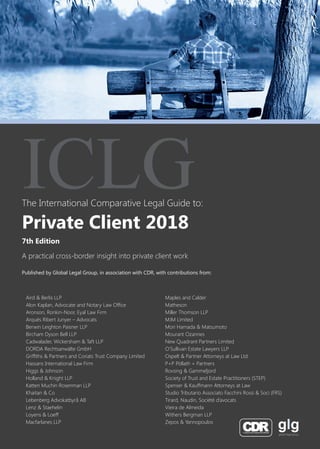 The International Comparative Legal Guide to:
A practical cross-border insight into private client work
7th Edition
ICLG
Private Client 2018
Published by Global Legal Group, in association with CDR, with contributions from:
Aird & Berlis LLP
Alon Kaplan, Advocate and Notary Law Office
Aronson, Ronkin-Noor, Eyal Law Firm
Arqués Ribert Junyer – Advocats
Berwin Leighton Paisner LLP
Bircham Dyson Bell LLP
Cadwalader, Wickersham & Taft LLP
DORDA Rechtsanwälte GmbH
Griffiths & Partners and Coriats Trust Company Limited
Hassans International Law Firm
Higgs & Johnson
Holland & Knight LLP
Katten Muchin Rosenman LLP
Khaitan & Co
Lebenberg Advokatbyrå AB
Lenz & Staehelin
Loyens & Loeff
Macfarlanes LLP
Maples and Calder
Matheson
Miller Thomson LLP
MJM Limited
Mori Hamada & Matsumoto
Mourant Ozannes
New Quadrant Partners Limited
O’Sullivan Estate Lawyers LLP
Ospelt & Partner Attorneys at Law Ltd.
P+P Pöllath + Partners
Rovsing & Gammeljord
Society of Trust and Estate Practitioners (STEP)
Spenser & Kauffmann Attorneys at Law
Studio Tributario Associato Facchini Rossi & Soci (FRS)
Tirard, Naudin, Société d’avocats
Vieira de Almeida
Withers Bergman LLP
Zepos & Yannopoulos
 