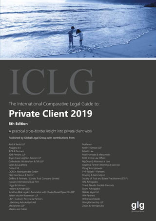 The International Comparative Legal Guide to:
A practical cross-border insight into private client work
8th Edition
ICLG
Private Client 2019
Published by Global Legal Group with contributions from:
Aird & Berlis LLP
Arcagna B.V.
AZB & Partners
BDB Pitmans LLP
Bryan Cave Leighton Paisner LLP
Cadwalader, Wickersham & Taft LLP
Cases & Lacambra
Collas Crill
DORDA Rechtsanwälte GmbH
Elias Neocleous & Co LLC
Griffiths & Partners / Coriats Trust Company Limited
Hassans International Law Firm
Higgs & Johnson
Holland & Knight LLP
Jonathan Mok Legal in Association with Charles Russell Speechlys LLP
Katten Muchin Rosenman LLP
L&P – Ludovici Piccone & Partners
Lebenberg Advokatbyrå AB
Macfarlanes LLP
Maples and Calder
Matheson
Miller Thomson LLP
Miyetti Law
Mori Hamada & Matsumoto
MWE China Law Offices
NijsDraye | Attorneys at Law
Ospelt & Partner Attorneys at Law Ltd.
Ozog Tomczykowski
P+P Pöllath + Partners
Rovsing & Gammeljord
Society of Trust and Estate Practitioners (STEP)
SRS Advogados
Tirard, Naudin Société d’avocats
Utumi Advogados
Walder Wyss Ltd
WH Partners
Withersworldwide
WongPartnership LLP
Zepos & Yannopoulos
 