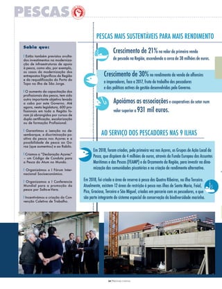 10 PRESTAR CONTAS
Crescimento de 21%no valor da primeira venda
de pescado na Região, ascendendo a cerca de 38 milhões de euros.
PESCAS MAIS SUSTENTÁVEIS PARA MAIS RENDIMENTO
AO SERVIçO DOS PESCADORES NAS 9 ILHAS
Apoiámos as associaçõese cooperativas do setor num
valor superior a 931 mil euros.
Sabia que:
l Estão também previstos avulta-
dos investimentos na moderniza-
ção de infraestruturas de apoio
à pesca, como são, por exemplo,
os casos da modernização dos
entrepostos frigoríficos da Região
e da requalificação do Porto do
Topo na ilha de São Jorge.
l O aumento da capacitação dos
profissionais das pesca, tem sido
outro importante objetivo levado
a cabo por este Governo. Até
agora, nesta legislatura, 600 pro-
fissionais em toda a Região fo-
ram já abrangidos por cursos de
dupla certificação, escolarização
ou de formação Profissional.
l Garantimos a isenção no de-
sembarque, a discriminação po-
sitiva da pesca nos Açores e a
possibilidade de pesca ao Go-
raz (que aumentou) e ao Rabilo.
l Criamos a “Declaração Açores”
– um Código de Conduta para
a Pesca do Atum no Mundo.
l Organizámos o I Fórum Inter-
nacional Socioeconómico.
l Organizamos a I Conferencia
Mundial para a promoção da
pesca por Salto-e-Vara.
l Incentivámos a criação da Con-
venção Coletiva de Trabalho.
Crescimento de 30%no rendimento da venda de alfonsins
e imperadores, face a 2017, fruto do trabalho dos pescadores
e das políticas activas de gestão desenvolvidas pelo Governo.
Em 2018, foi criada a área de reserva à pesca das quatro Ribeiras, na ilha Terceira.
Atualmente, existem 12 áreas de restrição à pesca nas ilhas de Santa Maria, faial,
Pico, Graciosa, Terceira e São Miguel, criadas em parceria com os pescadores, e que
são parte integrante do sistema espacial de conservação da biodiversidade marinha.
Em 2018, foram criados, pela primeira vez nos Açores, os Grupos de Ação Local da
Pesca, que dispõem de 4 milhões de euros, através do fundo Europeu dos Assuntos
Marítimos e das Pescas (fEAMP) e do Orçamento da Região, para investir na dina-
mização das comunidades piscatórias e na criação de rendimento alternativo.
 