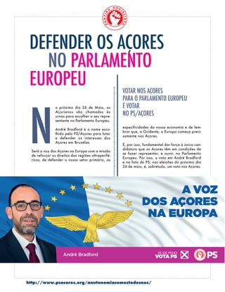 http://www.psacores.org/aautonomiasomostodosnos/
o próximo dia 26 de Maio, os
Açorianos são chamados às
urnas para escolher o seu repre-
sentante no Parlamento Europeu.
André Bradford é o nome esco-
lhido pelo PS/Açores para lutar
e defender os interesses dos
Açores em Bruxelas.
Será a voz dos Açores na Europa com a missão
de reforçar os direitos das regiões ultraperifé-
ricas, de defender o nosso setor primário, as
DEfENDER OS AçORES
PARLAMENTO
EUROPEU
especificidades da nossa economia e de lem-
brar que, a Ocidente, a Europa começa preci-
samente nos Açores.
É, por isso, fundamental dar força à única can-
didatura que os Açores têm em condições de
se fazer representar, e ouvir, no Parlamento
Europeu. Por isso, o voto em André Bradford
e na lista do PS, nas eleições do próximo dia
26 de maio, é, sobretudo, um voto nos Açores.
 