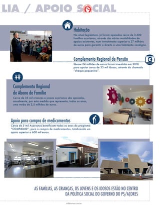7 PRESTAR CONTAS
Habitação
Na atual legislatura, já foram apoiadas cerca de 3.600
famílias açorianas, através das várias modalidades de
apoios existentes, num investimento superior a 27 milhões
de euros para garantir o direito a uma habitação condigna.
Complemento Regional de Pensão
Quase 24 milhões de euros foram investidos em 2018
para apoiar cerca de 33 mil idosos, através do chamado
“cheque pequenino”.
Apoio para compra de medicamentos
Cerca de 5 mil Açorianos beneficiam todos os anos do programa
“COMPAMID”, para a compra de medicamentos, totalizando um
apoio superior a 600 mil euros.
Complemento Regional
de Abono de família
Cerca de 35 mil crianças e jovens açorianos são apoiados,
anualmente, por esta medida que representa, todos os anos,
uma verba de 2,5 milhões de euros.
 