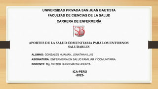 UNIVERSIDAD PRIVADA SAN JUAN BAUTISTA
FACULTAD DE CIENCIAS DE LA SALUD
CARRERA DE ENFERMERÍA
ALUMNO: GONZALES HUAMAN, JONATHAN LUIS
ASIGNATURA: ENFERMERÍA EN SALUD FAMILIAR Y COMUNITARIA
DOCENTE: Mg. VICTOR HUGO MATTA UCHUYA.
APORTES DE LA SALUD COMUNITARIA PARA LOS ENTORNOS
SALUDABLES
ICA-PERÙ
-2022-
 