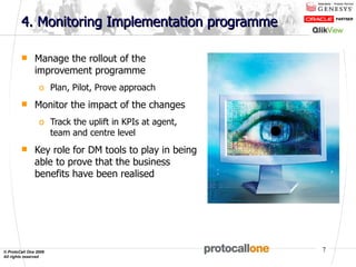 4. Monitoring Implementation programme  Manage the rollout of the improvement programme Plan, Pilot, Prove approach Monitor the impact of the changes Track the uplift in KPIs at agent, team and centre level  Key role for DM tools to play in being able to prove that the business benefits have been realised 