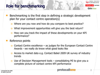 Role for benchmarking Benchmarking is the first step in defining a strategic development plan for your contact centre operation(s) Where are you now and how do you compare to best practice? What improvement opportunities will give you the best return? How can you track the impact of these developments on your KPI performance? Reference points Contact Centre excellence – as judges for the European Contact Centre Awards - we really do know what good looks like Access to market data e.g. Contact Babel 2009 UK survey of industry trends Use of Decision Management tools – consolidating MI to give you a complete picture of contact centre KPI performance  