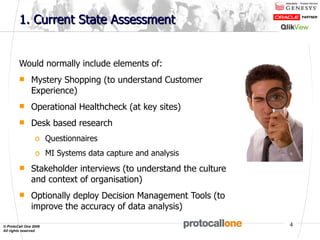 1. Current State Assessment Would normally include elements of: Mystery Shopping (to understand Customer Experience) Operational Healthcheck (at key sites) Desk based research Questionnaires MI Systems data capture and analysis Stakeholder interviews (to understand the culture and context of organisation) Optionally deploy Decision Management Tools (to improve the accuracy of data analysis) 