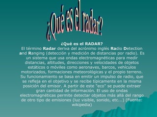¿Qué es el RADAR? El término  Radar  deriva del acrónimo inglés  Ra dio  D etection  a nd  R anging (detección y medición de distancias por radio). Es un sistema que usa ondas electromagnéticas para medir distancias, altitudes, direcciones y velocidades de objetos estáticos o móviles como aeronaves, barcos, vehículos motorizados, formaciones meteorológicas y el propio terreno. Su funcionamiento se basa en emitir un impulso de radio, que se refleja en el objetivo y se recibe típicamente en la misma posición del emisor. A partir de este "eco" se puede extraer gran cantidad de información. El uso de ondas electromagnéticas permite detectar objetos más allá del rango de otro tipo de emisiones (luz visible, sonido, etc...) (Fuente: wikipedia) ¿Qué es el radar? 