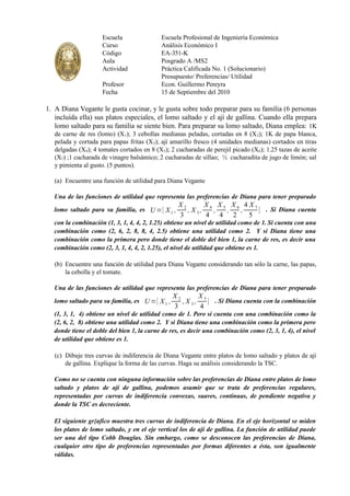 Escuela                Escuela Profesional de Ingeniería Económica
                     Curso                  Análisis Económico I
                     Código                 EA-351-K
                     Aula                   Posgrado A /MS2
                     Actividad              Práctica Calificada No. 1 (Solucionario)
                                            Presupuesto/ Preferencias/ Utilidad
                     Profesor               Econ. Guillermo Pereyra
                     Fecha                  15 de Septiembre del 2010

1. A Diana Vegante le gusta cocinar, y le gusta sobre todo preparar para su familia (6 personas
   incluída ella) sus platos especiales, el lomo saltado y el ají de gallina. Cuando ella prepara
   lomo saltado para su familia se siente bien. Para preparar su lomo saltado, Diana emplea: 1K
   de carne de res (lomo) (X 1); 3 cebollas medianas peladas, cortadas en 8 (X 2); 1K de papa blanca,
   pelada y cortada para papas fritas (X 3); ají amarillo fresco (4 unidades medianas) cortados en tiras
   delgadas (X4); 4 tomates cortados en 8 (X5); 2 cucharadas de perejil picado (X6); 1.25 tazas de aceite
   (X7) ;1 cucharada de vinagre balsámico; 2 cucharadas de sillao; ½ cucharadita de jugo de limón; sal
   y pimienta al gusto. (5 puntos).

   (a) Encuentre una función de utilidad para Diana Vegante

   Una de las funciones de utilidad que representa las preferencias de Diana para tener preparado
                                                   X2        X4 X5 X6 4X7
   lomo saltado para su familia, es U ={ X 1 ,        , X 3,   ,  ,  ,    } . Si Diana cuenta
                                                   3         4 4 2     5
   con la combinación (1, 3, 1, 4, 4, 2, 1.25) obtiene un nivel de utilidad como de 1. Si cuenta con una
   combinación como (2, 6, 2, 8, 8, 4, 2.5) obtiene una utilidad como 2. Y si Diana tiene una
   combinación como la primera pero donde tiene el doble del bien 1, la carne de res, es decir una
   combinación como (2, 3, 1, 4, 4, 2, 1.25), el nivel de utilidad que obtiene es 1.

   (b) Encuentre una función de utilidad para Diana Vegante considerando tan sólo la carne, las papas,
       la cebolla y el tomate.

   Una de las funciones de utilidad que representa las preferencias de Diana para tener preparado
                                                 X2       X5
   lomo saltado para su familia, es U ={ X 1 ,      ,X 3,    } . Si Diana cuenta con la combinación
                                                 3        4
   (1, 3, 1, 4) obtiene un nivel de utilidad como de 1. Pero si cuenta con una combinación como la
   (2, 6, 2, 8) obtiene una utilidad como 2. Y si Diana tiene una combinación como la primera pero
   donde tiene el doble del bien 1, la carne de res, es decir una combinación como (2, 3, 1, 4), el nivel
   de utilidad que obtiene es 1.

   (c) Dibuje tres curvas de indiferencia de Diana Vegante entre platos de lomo saltado y platos de ají
       de gallina. Explique la forma de las curvas. Haga su análisis considerando la TSC.

   Como no se cuenta con ninguna información sobre las preferencias de Diana entre platos de lomo
   saltado y platos de ají de gallina, podemos asumir que se trata de preferencias regulares,
   representadas por curvas de indiferencia convexas, suaves, continuas, de pendiente negativa y
   donde la TSC es decreciente.

   El siguiente gr{afico muestra tres curvas de indiferencia de Diana. En el eje horizontal se miden
   los platos de lomo saltado, y en el eje vertical los de ají de gallina. La función de utilidad puede
   ser una del tipo Cobb Douglas. Sin embargo, como se desconocen las preferencias de Diana,
   cualquier otro tipo de preferencias representadas por formas diferentes a ésta, son igualmente
   válidas.
 