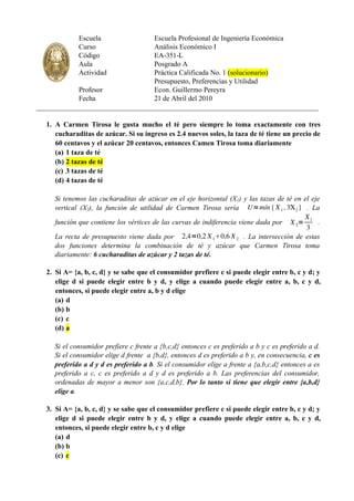 Escuela             Escuela Profesional de Ingeniería Económica
             Curso               Análisis Económico I
             Código              EA-351-L
             Aula                Posgrado A
             Actividad           Práctica Calificada No. 1 (solucionario)
                                 Presupuesto, Preferencias y Utilidad
            Profesor             Econ. Guillermo Pereyra
            Fecha                21 de Abril del 2010
_______________________________________________________________________________

  1. A Carmen Tirosa le gusta mucho el té pero siempre lo toma exactamente con tres
     cucharaditas de azúcar. Si su ingreso es 2.4 nuevos soles, la taza de té tiene un precio de
     60 centavos y el azúcar 20 centavos, entonces Camen Tirosa toma diariamente
     (a) 1 taza de té
     (b) 2 tazas de té
     (c) 3 tazas de té
     (d) 4 tazas de té

     Si tenemos las cucharaditas de azúcar en el eje horizontal (X1) y las tazas de té en el eje
     vertical (X2), la función de utilidad de Carmen Tirosa sería U=mín { X 1 , 3X 2 } . La
                                                                                          X
     función que contiene los vértices de las curvas de indiferencia viene dada por X 2= 1 .
                                                                                           3
     La recta de presupuesto viene dada por 2,4=0,2 X 10,6 X 2 . La intersección de estas
     dos funciones determina la combinación de té y azúcar que Carmen Tirosa toma
     diariamente: 6 cucharaditas de azúcar y 2 tazas de té.

  2. Si A= {a, b, c, d} y se sabe que el consumidor prefiere c si puede elegir entre b, c y d; y
     elige d si puede elegir entre b y d, y elige a cuando puede elegir entre a, b, c y d,
     entonces, si puede elegir entre a, b y d elige
     (a) d
     (b) b
     (c) c
     (d) a

     Si el consumidor prefiere c frente a {b,c,d} entonces c es preferido a b y c es preferido a d.
     Si el consumidor elige d frente a {b,d}, entonces d es preferido a b y, en consecuencia, c es
     preferido a d y d es preferido a b. Si el consumidor elige a frente a {a,b,c,d} entonces a es
     preferido a c, c es preferido a d y d es preferido a b. Las preferencias del consumidor,
     ordenadas de mayor a menor son {a,c,d,b}. Por lo tanto si tiene que elegir entre {a,b,d}
     elige a.

  3. Si A= {a, b, c, d} y se sabe que el consumidor prefiere c si puede elegir entre b, c y d; y
     elige d si puede elegir entre b y d, y elige a cuando puede elegir entre a, b, c y d,
     entonces, si puede elegir entre b, c y d elige
     (a) d
     (b) b
     (c) c
 