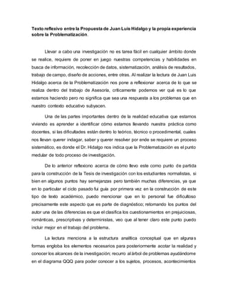 Texto reflexivo entre la Propuesta de Juan Luis Hidalgo y la propia experiencia
sobre la Problematización.
Llevar a cabo una investigación no es tarea fácil en cualquier ámbito donde
se realice, requiere de poner en juego nuestras competencias y habilidades en
busca de información, recolección de datos, sistematización, análisis de resultados,
trabajo de campo, diseño de acciones, entre otras. Al realizar la lectura de Juan Luis
Hidalgo acerca de la Problematización nos pone a reflexionar acerca de lo que se
realiza dentro del trabajo de Asesoría, críticamente podemos ver qué es lo que
estamos haciendo pero no significa que sea una respuesta a los problemas que en
nuestro contexto educativo subyacen.
Una de las partes importantes dentro de la realidad educativa que estamos
viviendo es aprender a identificar cómo estamos llevando nuestra práctica como
docentes, si las dificultades están dentro lo teórico, técnico o procedimental, cuales
nos llevan querer indagar, saber y querer resolver por ende se requiere un proceso
sistemático, es donde el Dr. Hidalgo nos indica que la Problematización es el punto
medular de todo proceso de investigación.
De lo anterior reflexiono acerca de cómo llevo este como punto de partida
para la construcción de la Tesis de investigación con los estudiantes normalistas, si
bien en algunos puntos hay semejanzas pero también muchas diferencias, ya que
en lo particular el ciclo pasado fui guía por primera vez en la construcción de este
tipo de texto académico, puedo mencionar que en lo personal fue dificultoso
precisamente este aspecto que es parte de diagnóstico; retomando los puntos del
autor una de las diferencias es que el clasifica los cuestionamientos en prejuiciosas,
románticas, prescriptivas y deterministas, veo que al tener claro este punto puedo
incluir mejor en el trabajo del problema.
La lectura menciona a la estructura analítica conceptual que en algunas
formas engloba los elementos necesarios para posteriormente acotar la realidad y
conocer los alcances de la investigación; recurro al árbol de problemas ayudándome
en el diagrama QQQ para poder conocer a los sujetos, procesos, acontecimientos
 
