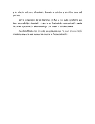 y su relación así como el contexto, llevando a optimizar y simplificar parte del
proceso.
Con la comparación de los diagramas (de flujo y ven) pude percatarme que
tanto ubicar el objeto de estudio, como una vez finalizada la problematización puedo
iniciar una aproximación a la metodología que sea en lo posible correcta.
Juan Luis Hidalgo nos presenta una propuesta que no es un proceso rígido
ni estático sino una guía que permite mejorar la Problematización.
 