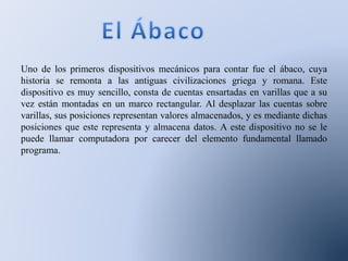 Uno de los primeros dispositivos mecánicos para contar fue el ábaco, cuya
historia se remonta a las antiguas civilizaciones griega y romana. Este
dispositivo es muy sencillo, consta de cuentas ensartadas en varillas que a su
vez están montadas en un marco rectangular. Al desplazar las cuentas sobre
varillas, sus posiciones representan valores almacenados, y es mediante dichas
posiciones que este representa y almacena datos. A este dispositivo no se le
puede llamar computadora por carecer del elemento fundamental llamado
programa.
 