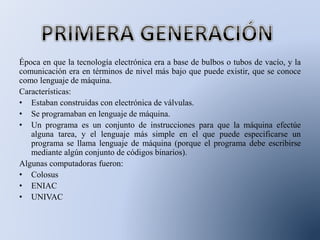 Época en que la tecnología electrónica era a base de bulbos o tubos de vacío, y la
comunicación era en términos de nivel más bajo que puede existir, que se conoce
como lenguaje de máquina.
Características:
• Estaban construidas con electrónica de válvulas.
• Se programaban en lenguaje de máquina.
• Un programa es un conjunto de instrucciones para que la máquina efectúe
alguna tarea, y el lenguaje más simple en el que puede especificarse un
programa se llama lenguaje de máquina (porque el programa debe escribirse
mediante algún conjunto de códigos binarios).
Algunas computadoras fueron:
• Colosus
• ENIAC
• UNIVAC
 