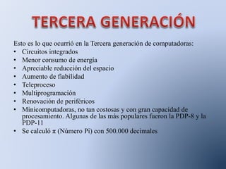 Esto es lo que ocurrió en la Tercera generación de computadoras:
• Circuitos integrados
• Menor consumo de energía
• Apreciable reducción del espacio
• Aumento de fiabilidad
• Teleproceso
• Multiprogramación
• Renovación de periféricos
• Minicomputadoras, no tan costosas y con gran capacidad de
procesamiento. Algunas de las más populares fueron la PDP-8 y la
PDP-11
• Se calculó π (Número Pi) con 500.000 decimales
 