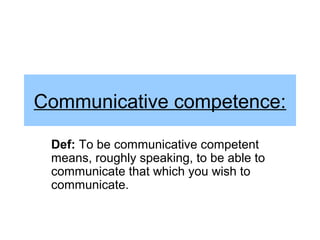 Communicative competence:

 Def: To be communicative competent
 means, roughly speaking, to be able to
 communicate that which you wish to
 communicate.
 