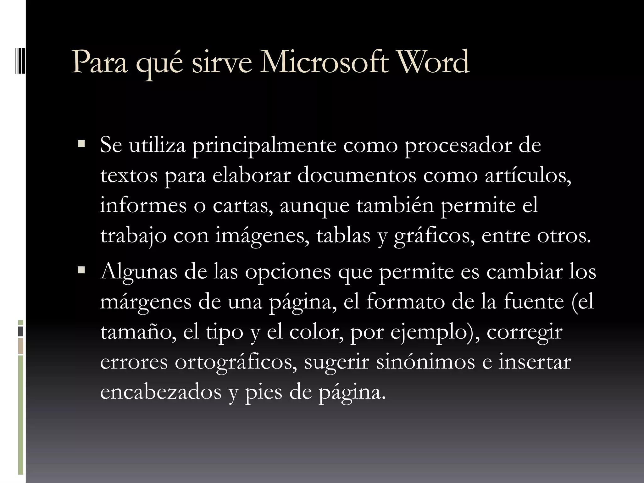 Para qué sirve Microsoft Word
 Se utiliza principalmente como procesador de
textos para elaborar documentos como artículos,
informes o cartas, aunque también permite el
trabajo con imágenes, tablas y gráficos, entre otros.
 Algunas de las opciones que permite es cambiar los
márgenes de una página, el formato de la fuente (el
tamaño, el tipo y el color, por ejemplo), corregir
errores ortográficos, sugerir sinónimos e insertar
encabezados y pies de página.
 