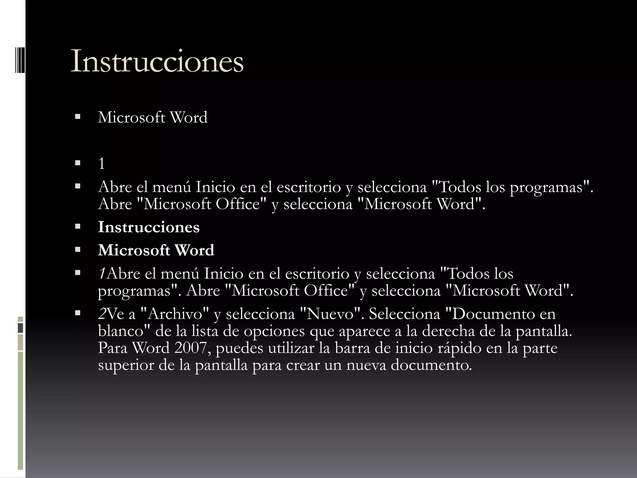 Instrucciones
 Microsoft Word
 1
 Abre el menú Inicio en el escritorio y selecciona "Todos los programas".
Abre "Microsoft Office" y selecciona "Microsoft Word".
 Instrucciones
 Microsoft Word
 1Abre el menú Inicio en el escritorio y selecciona "Todos los
programas". Abre "Microsoft Office" y selecciona "Microsoft Word".
 2Ve a "Archivo" y selecciona "Nuevo". Selecciona "Documento en
blanco" de la lista de opciones que aparece a la derecha de la pantalla.
Para Word 2007, puedes utilizar la barra de inicio rápido en la parte
superior de la pantalla para crear un nueva documento.
 