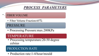 PROCESS PARAMETERS
• . FIBER VOLUME
• Fiber Volume Fraction:65%
PRESSURE
• Processing Pressure:max.200KPa
TEMPERATURE
• Processing temperature:20-50 degree
celsius
PRODUCTION RATE
• Production rate:1-4/hour/mould
 