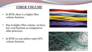 FIBER VOLUME
• In RTM ,there is a higher fiber
volume fractions .
• Due to higher fiber volume, we have
less void fractions as compared to
other processes.
• In RTM we can achieve upto 65%
volume fractions.
 