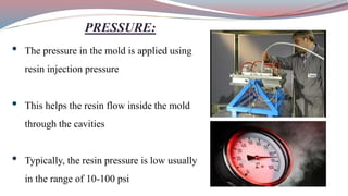 PRESSURE:
• The pressure in the mold is applied using
resin injection pressure
• This helps the resin flow inside the mold
through the cavities
• Typically, the resin pressure is low usually
in the range of 10-100 psi
 