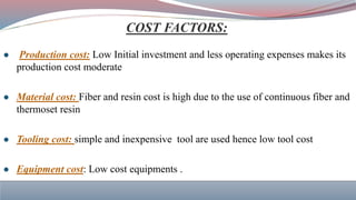 ● Production cost: Low Initial investment and less operating expenses makes its
production cost moderate
● Material cost: Fiber and resin cost is high due to the use of continuous fiber and
thermoset resin
● Tooling cost: simple and inexpensive tool are used hence low tool cost
● Equipment cost: Low cost equipments .
 