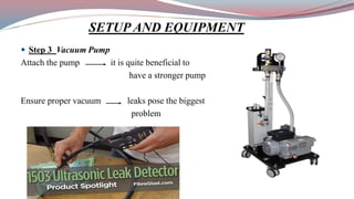  Step 3 Vacuum Pump
Attach the pump it is quite beneficial to
have a stronger pump
Ensure proper vacuum leaks pose the biggest
problem
SETUP AND EQUIPMENT
 
