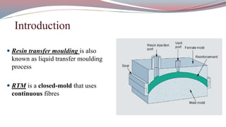  Resin transfer moulding is also
known as liquid transfer moulding
process
 RTM is a closed-mold that uses
continuous fibres
Introduction
 