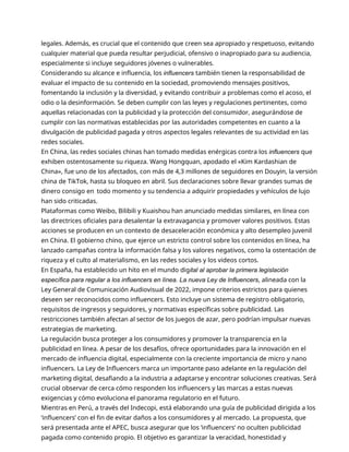 legales. Además, es crucial que el contenido que creen sea apropiado y respetuoso, evitando
cualquier material que pueda resultar perjudicial, ofensivo o inapropiado para su audiencia,
especialmente si incluye seguidores jóvenes o vulnerables.
Considerando su alcance e influencia, los influencers también tienen la responsabilidad de
evaluar el impacto de su contenido en la sociedad, promoviendo mensajes positivos,
fomentando la inclusión y la diversidad, y evitando contribuir a problemas como el acoso, el
odio o la desinformación. Se deben cumplir con las leyes y regulaciones pertinentes, como
aquellas relacionadas con la publicidad y la protección del consumidor, asegurándose de
cumplir con las normativas establecidas por las autoridades competentes en cuanto a la
divulgación de publicidad pagada y otros aspectos legales relevantes de su actividad en las
redes sociales.
En China, las redes sociales chinas han tomado medidas enérgicas contra los influencers que
exhiben ostentosamente su riqueza. Wang Hongquan, apodado el «Kim Kardashian de
China», fue uno de los afectados, con más de 4,3 millones de seguidores en Douyin, la versión
china de TikTok, hasta su bloqueo en abril. Sus declaraciones sobre llevar grandes sumas de
dinero consigo en todo momento y su tendencia a adquirir propiedades y vehículos de lujo
han sido criticadas.
Plataformas como Weibo, Bilibili y Kuaishou han anunciado medidas similares, en línea con
las directrices oficiales para desalentar la extravagancia y promover valores positivos. Estas
acciones se producen en un contexto de desaceleración económica y alto desempleo juvenil
en China. El gobierno chino, que ejerce un estricto control sobre los contenidos en línea, ha
lanzado campañas contra la información falsa y los valores negativos, como la ostentación de
riqueza y el culto al materialismo, en las redes sociales y los videos cortos.
En España, ha establecido un hito en el mundo digital al aprobar la primera legislación
específica para regular a los influencers en línea. La nueva Ley de Influencers, alineada con la
Ley General de Comunicación Audiovisual de 2022, impone criterios estrictos para quienes
deseen ser reconocidos como influencers. Esto incluye un sistema de registro obligatorio,
requisitos de ingresos y seguidores, y normativas específicas sobre publicidad. Las
restricciones también afectan al sector de los juegos de azar, pero podrían impulsar nuevas
estrategias de marketing.
La regulación busca proteger a los consumidores y promover la transparencia en la
publicidad en línea. A pesar de los desafíos, ofrece oportunidades para la innovación en el
mercado de influencia digital, especialmente con la creciente importancia de micro y nano
influencers. La Ley de Influencers marca un importante paso adelante en la regulación del
marketing digital, desafiando a la industria a adaptarse y encontrar soluciones creativas. Será
crucial observar de cerca cómo responden los influencers y las marcas a estas nuevas
exigencias y cómo evoluciona el panorama regulatorio en el futuro.
Mientras en Perú, a través del Indecopi, está elaborando una guía de publicidad dirigida a los
‘influencers’ con el fin de evitar daños a los consumidores y al mercado. La propuesta, que
será presentada ante el APEC, busca asegurar que los ‘influencers’ no oculten publicidad
pagada como contenido propio. El objetivo es garantizar la veracidad, honestidad y
 