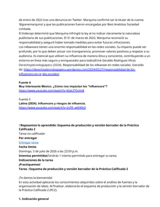 de enero de 2022 tras una denuncia en Twitter. Marquina confirmó ser la titular de la cuenta
‘@gianemarquina’ y que las publicaciones fueron encargadas por Best Analistas Sociedad
Limitada.
El Indecopi determinó que Marquina infringió la ley al no indicar claramente la naturaleza
publicitaria de sus publicaciones. El 31 de marzo de 2022, Marquina reconoció su
responsabilidad y aseguró haber tomado medidas para evitar futuras infracciones.
Los influencers tienen una enorme responsabilidad en las redes sociales. Su impacto puede ser
profundo, por lo que deben actuar con transparencia, promover valores positivos y respetar a su
audiencia. Es esencial que utilicen su influencia de manera ética y consciente, contribuyendo a un
entorno en línea más seguro y enriquecedor para todos(Erick Geraldo Rodriguez Vilca).
Derechoytecnologiaperu (2024). Responsabilidad de los influencer en redes sociales. Extraído
de: https://derechoytecnologiaperu.wordpress.com/2024/05/27/responsabilidad-de-los-
influencers-en-re des-sociales/
Fuente 4
Muy Interesante México. ¿Cómo nos impactan los "influencers"?
https://www.youtube.com/watch?v=kSeLFY5cHx8
Fuente 5
Latina (2024). Influencers y riesgos de influencia.
https://www.youtube.com/watch?v=2yTR_w6hRhQ
📝Repasamos lo aprendido: Esquema de producción y versión borrador de la Práctica
Calificada 2
Tarea no calificada•
Por entregar
Entregar tarea
Fecha límite
Domingo, 5 de julio de 2026 a las 23:59 p.m.
Intentos permitidosTendrás 1 intento permitido para entregar tu tarea.
Indicaciones de la tarea
¡Practiquemos!
Tarea : Esquema de producción y versión borrador de la Práctica Calificada 2
¡Te damos la bienvenida!
En esta actividad aplicarás los conocimientos adquiridos sobre el análisis de fuentes y la
organización de ideas. Al finalizar, elaborarás el esquema de producción y la versión borrador de
la Práctica Calificada 2 (PC2).
1. Indicación general
 