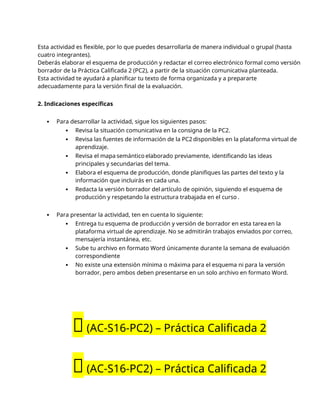 Esta actividad es flexible, por lo que puedes desarrollarla de manera individual o grupal (hasta
cuatro integrantes).
Deberás elaborar el esquema de producción y redactar el correo electrónico formal como versión
borrador de la Práctica Calificada 2 (PC2), a partir de la situación comunicativa planteada.
Esta actividad te ayudará a planificar tu texto de forma organizada y a prepararte
adecuadamente para la versión final de la evaluación.
2. Indicaciones específicas
 Para desarrollar la actividad, sigue los siguientes pasos:
 Revisa la situación comunicativa en la consigna de la PC2.
 Revisa las fuentes de información de la PC2 disponibles en la plataforma virtual de
aprendizaje.
 Revisa el mapa semántico elaborado previamente, identificando las ideas
principales y secundarias del tema.
 Elabora el esquema de producción, donde planifiques las partes del texto y la
información que incluirás en cada una.
 Redacta la versión borrador del artículo de opinión, siguiendo el esquema de
producción y respetando la estructura trabajada en el curso .
 Para presentar la actividad, ten en cuenta lo siguiente:
 Entrega tu esquema de producción y versión de borrador en esta tarea en la
plataforma virtual de aprendizaje. No se admitirán trabajos enviados por correo,
mensajería instantánea, etc.
 Sube tu archivo en formato Word únicamente durante la semana de evaluación
correspondiente
 No existe una extensión mínima o máxima para el esquema ni para la versión
borrador, pero ambos deben presentarse en un solo archivo en formato Word.
🔴(AC-S16-PC2) – Práctica Calificada 2
🔴(AC-S16-PC2) – Práctica Calificada 2
 