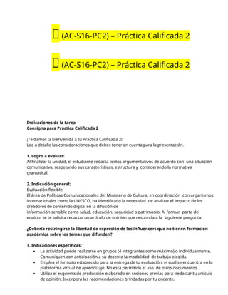 🔴(AC-S16-PC2) – Práctica Calificada 2
🔴(AC-S16-PC2) – Práctica Calificada 2
Indicaciones de la tarea
Consigna para Práctica Calificada 2
¡Te damos la bienvenida a tu Práctica Calificada 2!
Lee a detalle las consideraciones que debes tener en cuenta para la presentación.
1. Logro a evaluar:
Al finalizar la unidad, el estudiante redacta textos argumentativos de acuerdo con una situación
comunicativa, respetando sus características, estructura y considerando la normativa
gramatical.
2. Indicación general:
Evaluación flexible.
El área de Políticas Comunicacionales del Ministerio de Cultura, en coordinación con organismos
internacionales como la UNESCO, ha identificado la necesidad de analizar el impacto de los
creadores de contenido digital en la difusión de
información sensible como salud, educación, seguridad o patrimonio. Al formar parte del
equipo, se te solicita redactar un artículo de opinión que responda a la siguiente pregunta:
¿Debería restringirse la libertad de expresión de los influencers que no tienen formación
académica sobre los temas que difunden?
3. Indicaciones específicas:
 La actividad puede realizarse en grupos (4 integrantes como máximo) o individualmente.
Comuniquen con anticipación a su docente la modalidad de trabajo elegida.
 Emplea el formato establecido para la entrega de tu evaluación, el cual se encuentra en la
plataforma virtual de aprendizaje. No está permitido el uso de otros documentos.
 Utiliza el esquema de producción elaborado en sesiones previas para redactar tu artículo
de opinión. Incorpora las recomendaciones brindadas por tu docente.
 