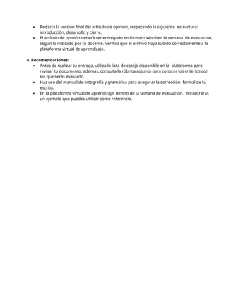  Redacta la versión final del artículo de opinión, respetando la siguiente estructura:
introducción, desarrollo y cierre.
 El artículo de opinión deberá ser entregado en formato Word en la semana de evaluación,
según lo indicado por tu docente. Verifica que el archivo haya subido correctamente a la
plataforma virtual de aprendizaje.
4. Recomendaciones:
 Antes de realizar tu entrega, utiliza la lista de cotejo disponible en la plataforma para
revisar tu documento; además, consulta la rúbrica adjunta para conocer los criterios con
los que serás evaluado.
 Haz uso del manual de ortografía y gramática para asegurar la corrección formal de tu
escrito.
 En la plataforma virtual de aprendizaje, dentro de la semana de evaluación, encontrarás
un ejemplo que puedes utilizar como referencia.
 