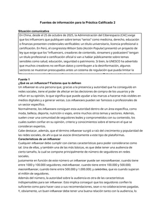 Fuentes de información para la Práctica Calificada 2
Situación comunicativa
Fuente 1
¿Qué es un influencer? Factores que lo definen
Un influencer es una persona que, gracias a la presencia y autoridad que ha conseguido en
redes sociales, tiene el poder de afectar en las decisiones de compra de los usuarios y de
influir en su opinión, lo que significa que puede ayudar a las marcas a hacerse más visibles en
medios digitales y a generar ventas. Los influencers pueden ser famosos o profesionales de
un sector específico.
Normalmente, los influencers consiguen esta autoridad dentro de un área específica, como
moda, belleza, deporte, nutrición o viajes, entre muchos otros temas y sectores. Además,
suelen crear una comunidad de seguidores leales y comprometidos con su contenido, los
cuales suelen confiar en su opinión, criterio y conocimientos sobre el tema en el que se
consideran expertos.
Cabe destacar, además, que el término influencer surgió a raíz del crecimiento y popularidad de
las redes sociales, de ahí a que se asocie directamente a este tipo de plataformas.
Características de un influencer
Cualquier influencer debe cumplir con ciertas características para poder considerarse como
tal. Una de ellas, y también una de las más básicas, es que debe tener una audiencia de
cierto tamaño, la cual se compone principalmente de número de seguidores en redes
sociales.
Justamente en función de este número un influencer puede ser microinfluencer, cuando tiene
entre 1000 y 100.000 seguidores; mid-influencer, cuando tiene entre 100.000 y 500.000;
macroinfluencer, cuando tiene entre 500.000 y 1.000.000; y celebrities, que es cuando superan
el millón de seguidores.
Además del número, la autoridad sobre la audiencia es otra de las características
indispensables para ser influencer. Esto implica conseguir que los seguidores confíen lo
suficiente como para hacer caso a sus recomendaciones, sean o no colaboraciones pagadas.
Y, obviamente, un buen influencer debe tener una buena relación tanto con la audiencia, lo
En China, desde el 25 de octubre de 2025, la Administración del Ciberespacio (CAC) exige
que los influencers que publiquen sobre temas “serios” como medicina, derecho, educación
o finanzas presenten credenciales verificables: un título universitario, licencia profesional o
certificación. En Perú, el congresista Wilson Soto (Acción Popular) presentó un proyecto de
ley que exige que los “influencers, creadores de contenido, streamers y podcasters” tengan
un título profesional o certificación oficial si van a hablar públicamente sobre temas
sensibles como salud, educación, seguridad o patrimonio. Si bien, la UNESCO ha advertido
que muchos creadores no verifican datos y contribuyen a la desinformación, algunos
sectores se muestran preocupados antes un sistema de regulación que pueda limitar la
libertad de expresión. Frente a ello, se plantea la controversia: ¿Debería restringirse la
 