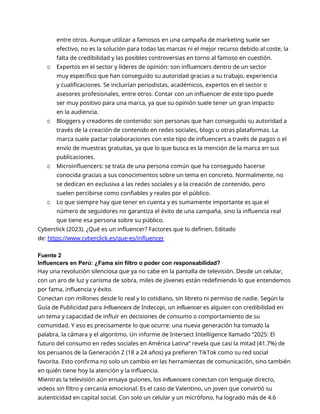 entre otros. Aunque utilizar a famosos en una campaña de marketing suele ser
efectivo, no es la solución para todas las marcas ni el mejor recurso debido al coste, la
falta de credibilidad y las posibles controversias en torno al famoso en cuestión.
▫ Expertos en el sector y líderes de opinión: son influencers dentro de un sector
muy específico que han conseguido su autoridad gracias a su trabajo, experiencia
y cualificaciones. Se incluirían periodistas, académicos, expertos en el sector o
asesores profesionales, entre otros. Contar con un influencer de este tipo puede
ser muy positivo para una marca, ya que su opinión suele tener un gran impacto
en la audiencia.
▫ Bloggers y creadores de contenido: son personas que han conseguido su autoridad a
través de la creación de contenido en redes sociales, blogs u otras plataformas. La
marca suele pactar colaboraciones con este tipo de influencers a través de pagos o el
envío de muestras gratuitas, ya que lo que busca es la mención de la marca en sus
publicaciones.
▫ Microinfluencers: se trata de una persona común que ha conseguido hacerse
conocida gracias a sus conocimientos sobre un tema en concreto. Normalmente, no
se dedican en exclusiva a las redes sociales y a la creación de contenido, pero
suelen percibirse como confiables y reales por el público.
▫ Lo que siempre hay que tener en cuenta y es sumamente importante es que el
número de seguidores no garantiza el éxito de una campaña, sino la influencia real
que tiene esa persona sobre su público.
Cyberclick (2023). ¿Qué es un influencer? Factores que lo definen. Editado
de: https://www.cyberclick.es/que-es/influencer
Fuente 2
Influencers en Perú: ¿Fama sin filtro o poder con responsabilidad?
Hay una revolución silenciosa que ya no cabe en la pantalla de televisión. Desde un celular,
con un aro de luz y carisma de sobra, miles de jóvenes están redefiniendo lo que entendemos
por fama, influencia y éxito.
Conectan con millones desde lo real y lo cotidiano, sin libreto ni permiso de nadie. Según la
Guía de Publicidad para Influencers de Indecopi, un influencer es alguien con credibilidad en
un tema y capacidad de influir en decisiones de consumo o comportamiento de su
comunidad. Y eso es precisamente lo que ocurre: una nueva generación ha tomado la
palabra, la cámara y el algoritmo. Un informe de Intersect Intelligence llamado “2025: El
futuro del consumo en redes sociales en América Latina” revela que casi la mitad (41.7%) de
los peruanos de la Generación Z (18 a 24 años) ya prefieren TikTok como su red social
favorita. Esto confirma no solo un cambio en las herramientas de comunicación, sino también
en quién tiene hoy la atención y la influencia.
Mientras la televisión aún ensaya guiones, los influencers conectan con lenguaje directo,
videos sin filtro y cercanía emocional. Es el caso de Valentino, un joven que convirtió su
autenticidad en capital social. Con solo un celular y un micrófono, ha logrado más de 4.6
 