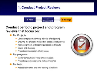 1. Conduct Project Reviews


                                           2.
                   1. Plan                                    3. Manage
                                       Implement


Conduct periodic project and program
reviews that focus on:
    For Projects
      ► Consistent project planning, delivery and reporting
      ► Ensuring the project is focused on scope and objectives
      ► Task assignment and reporting process and results
      ► Issues and changes
      ► Project communication effectiveness
    For programs
      ► Master schedule and rollup of issues/costs
      ► Project dependencies being met and reported
    For both:
      ► Assess team skills and offer training as needed
 