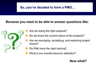 So, you’ve decided to form a PMO…



Because you need to be able to answer questions like:

               Are we doing the right projects?
               Do we know the current status of the projects?
               Are we managing, escalating, and resolving project
               Issues?
               Do PMs have the right training?
               What is our overall resource utilization?

                                                  Now what?
 