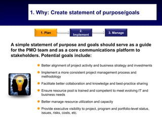 1. Why: Create statement of purpose/goals


                                       2.
             1. Plan                                        3. Manage
                                   Implement


A simple statement of purpose and goals should serve as a guide
for the PMO team and as a core communications platform to
stakeholders. Potential goals include:

             Better alignment of project activity and business strategy and investments

             Implement a more consistent project management process and
             methodology

             Facilitate better collaboration and knowledge and best-practice sharing

             Ensure resource pool is trained and competent to meet evolving IT and
             business needs

             Better manage resource utilization and capacity

             Provide executive visibility to project, program and portfolio-level status,
             issues, risks, costs, etc.
 