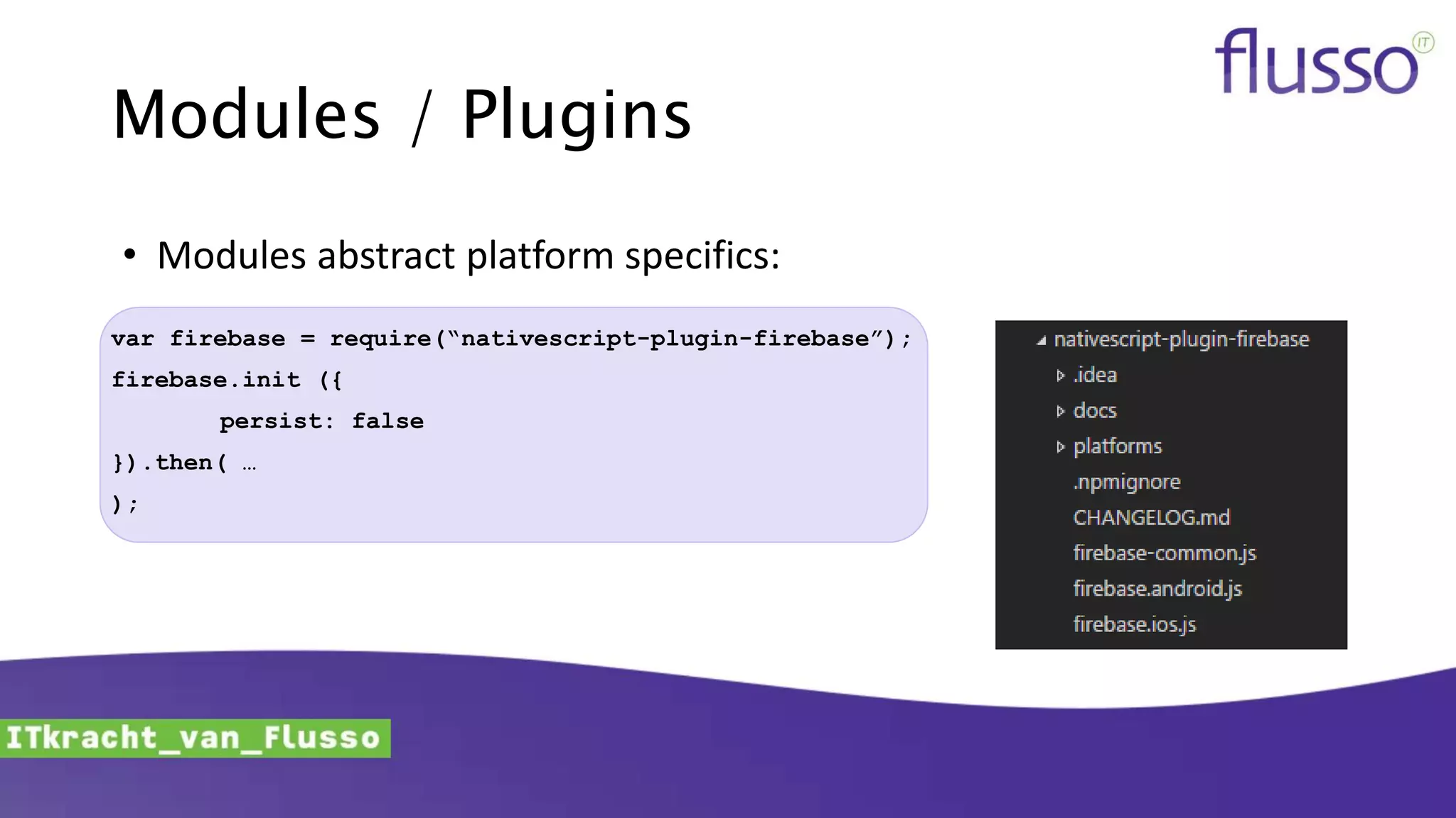 Modules / Plugins
var firebase = require(“nativescript-plugin-firebase”);
firebase.init ({
persist: false
}).then( …
);
• Modules abstract platform specifics:
 